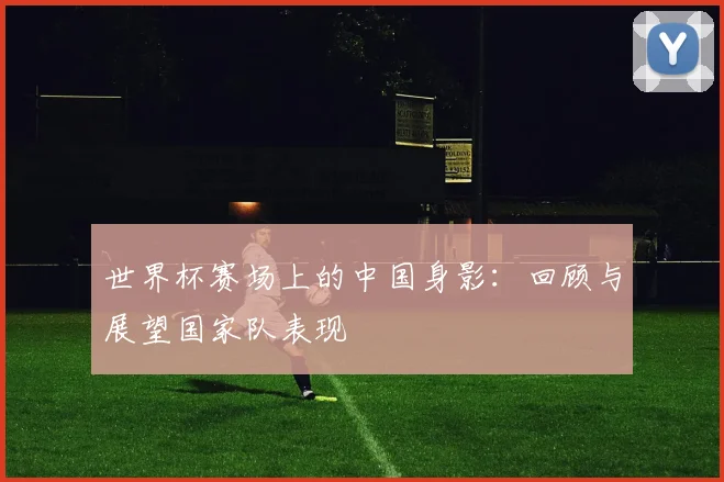 世界杯赛场上的中国身影：回顾与展望国家队表现
