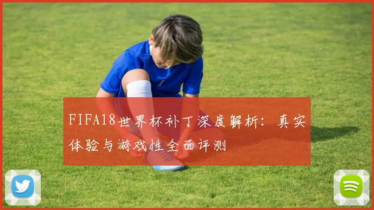FIFA18世界杯补丁深度解析：真实体验与游戏性全面评测