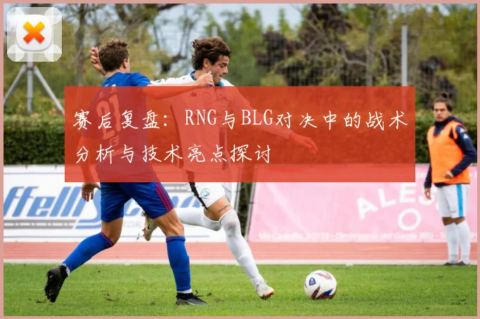 赛后复盘：RNG与BLG对决中的战术分析与技术亮点探讨