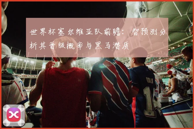 世界杯塞尔维亚队前瞻：智预测分析其晋级概率与黑马潜质