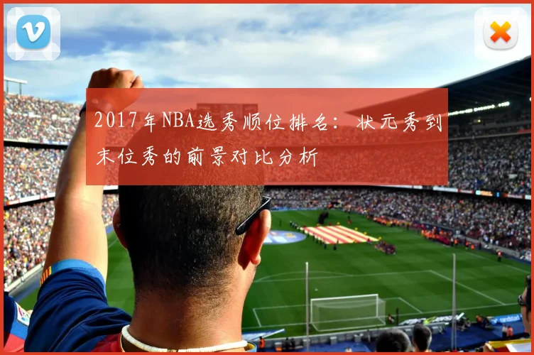 2017年NBA选秀顺位排名：状元秀到末位秀的前景对比分析