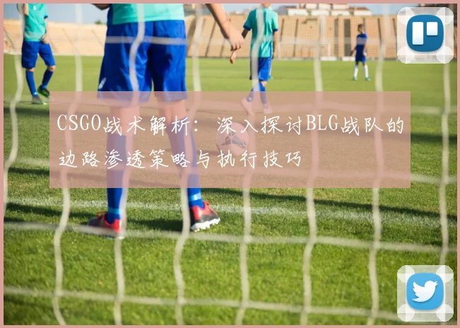 CSGO战术解析：深入探讨BLG战队的边路渗透策略与执行技巧
