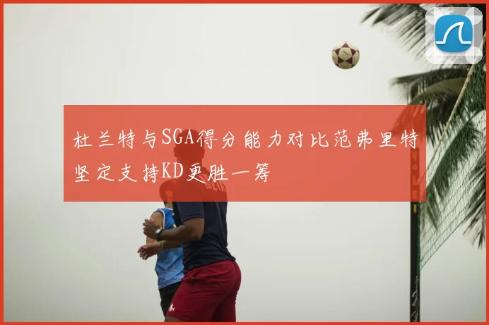 杜兰特与SGA得分能力对比范弗里特坚定支持KD更胜一筹