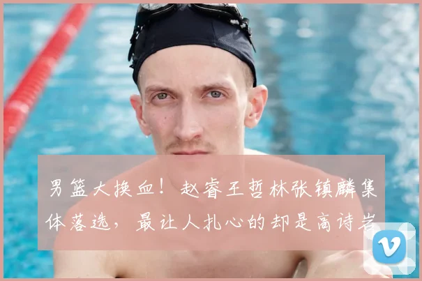 男篮大换血！赵睿王哲林张镇麟集体落选，最让人扎心的却是高诗岩