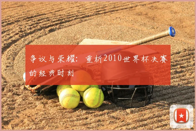 争议与荣耀:重析2010世界杯决赛的经典时刻