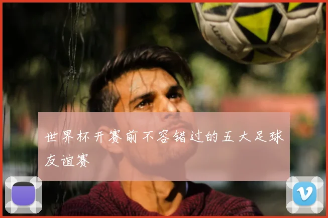 世界杯开赛前不容错过的五大足球友谊赛