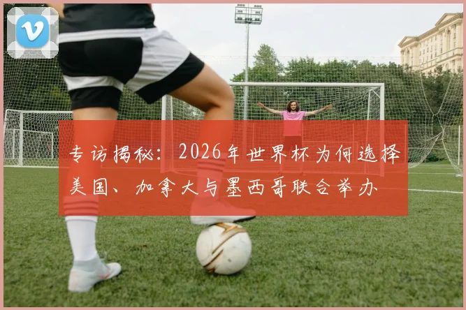 专访揭秘:2026年世界杯为何选择美国、加拿大与墨西哥联合举办