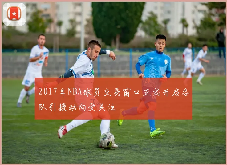 2017年NBA球员交易窗口正式开启各队引援动向受关注