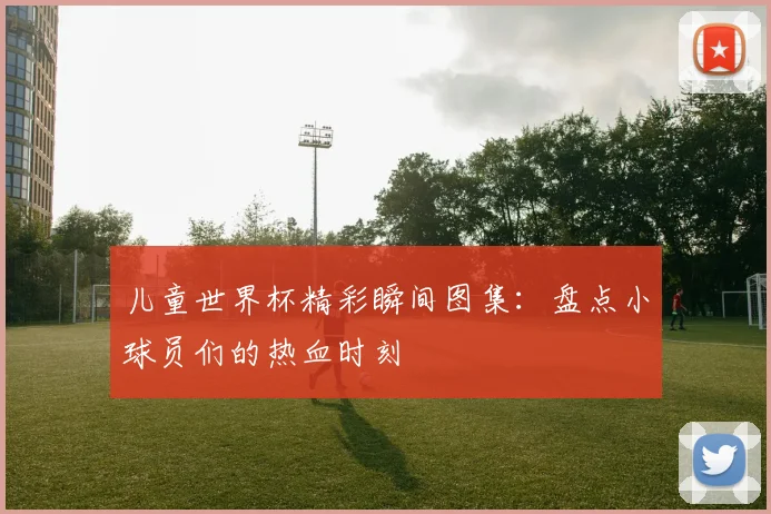 儿童世界杯精彩瞬间图集：盘点小球员们的热血时刻