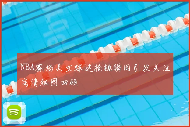 NBA赛场美女球迷抢镜瞬间引发关注高清组图回顾