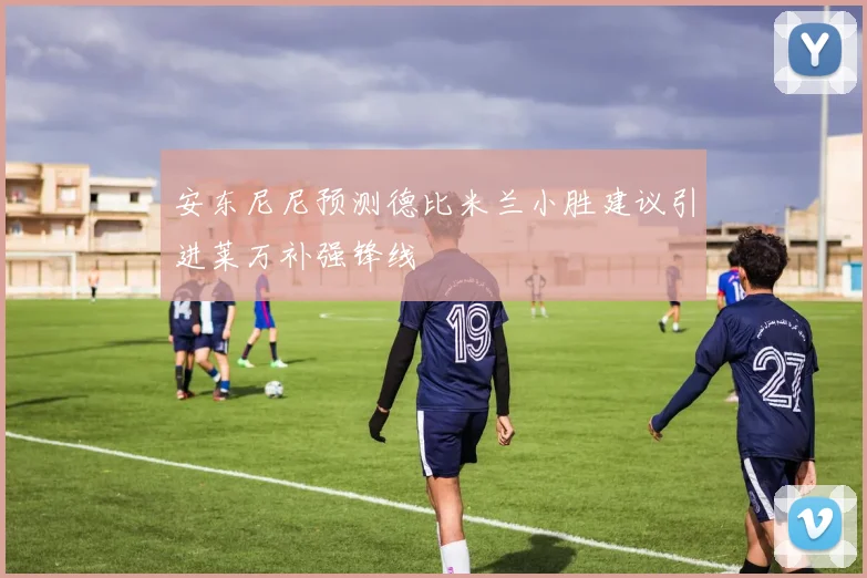 安东尼尼预测德比米兰小胜建议引进莱万补强锋线