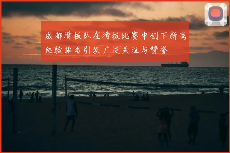 成都滑板队在滑板比赛中创下新高经验排名引发广泛关注与赞誉
