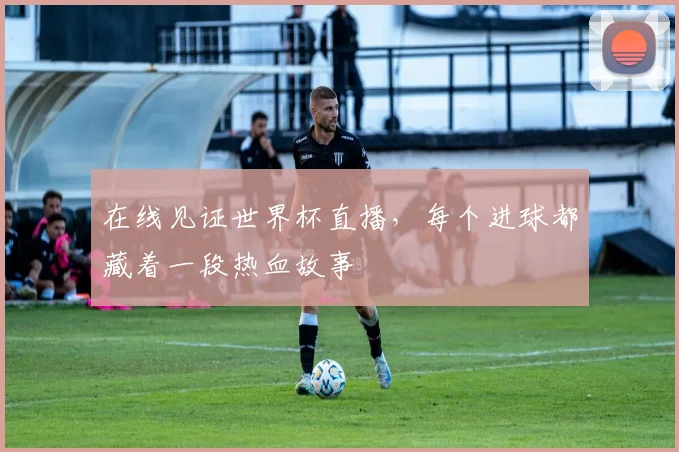 在线见证世界杯直播，每个进球都藏着一段热血故事