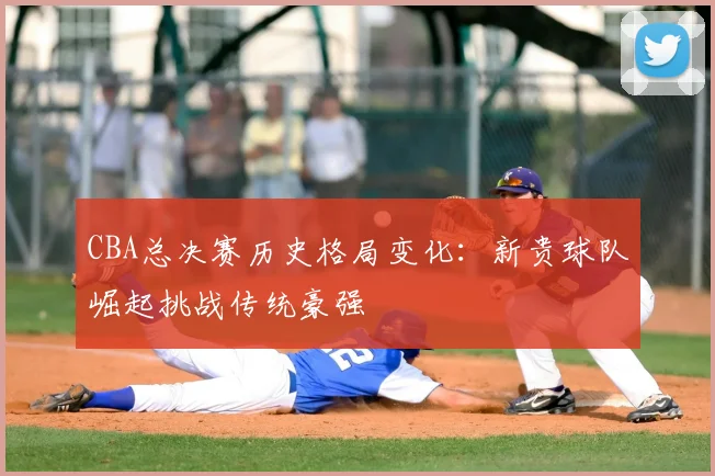 CBA总决赛历史格局变化：新贵球队崛起挑战传统豪强