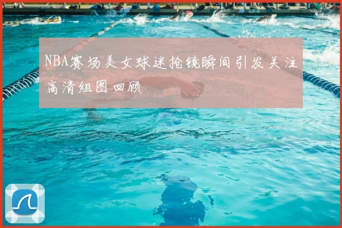 NBA赛场美女球迷抢镜瞬间引发关注高清组图回顾