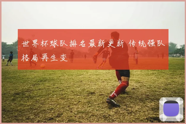 世界杯球队排名最新更新 传统强队格局再生变
