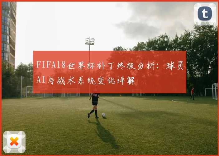 FIFA18世界杯补丁终极分析：球员AI与战术系统变化详解