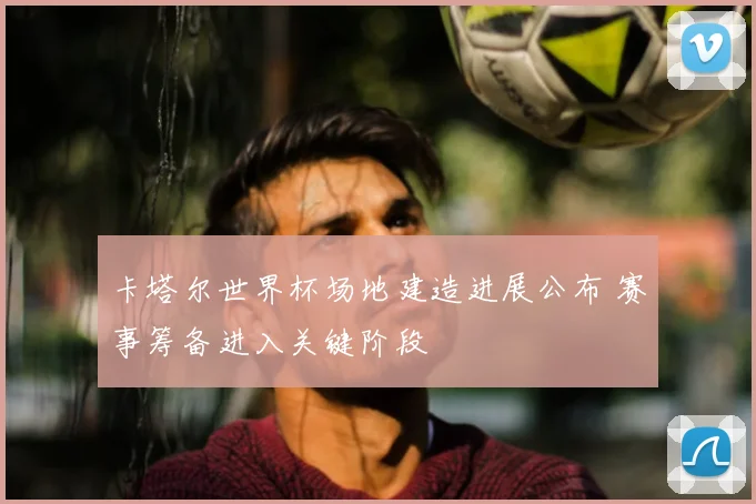 卡塔尔世界杯场地建造进展公布 赛事筹备进入关键阶段