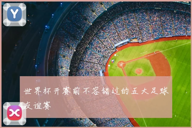 世界杯开赛前不容错过的五大足球友谊赛