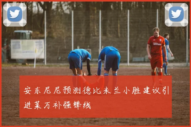 安东尼尼预测德比米兰小胜建议引进莱万补强锋线