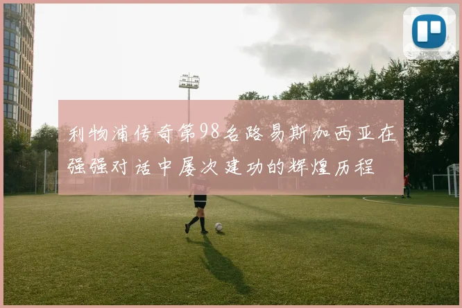 利物浦传奇第98名路易斯加西亚在强强对话中屡次建功的辉煌历程
