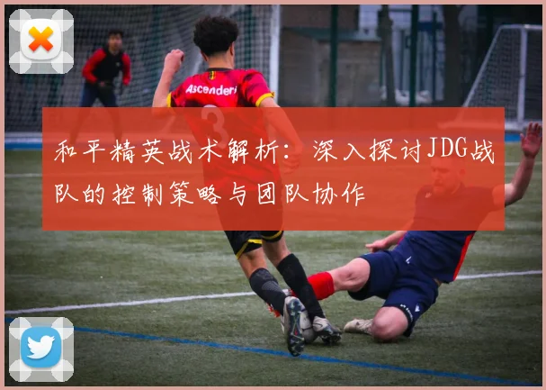 和平精英战术解析：深入探讨JDG战队的控制策略与团队协作
