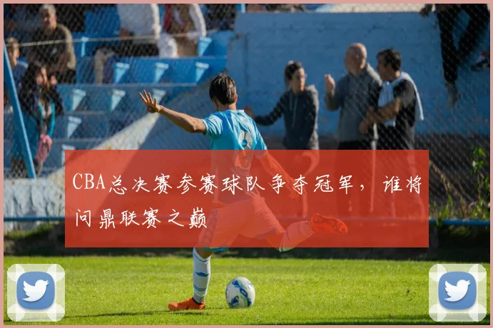 CBA总决赛参赛球队争夺冠军，谁将问鼎联赛之巅