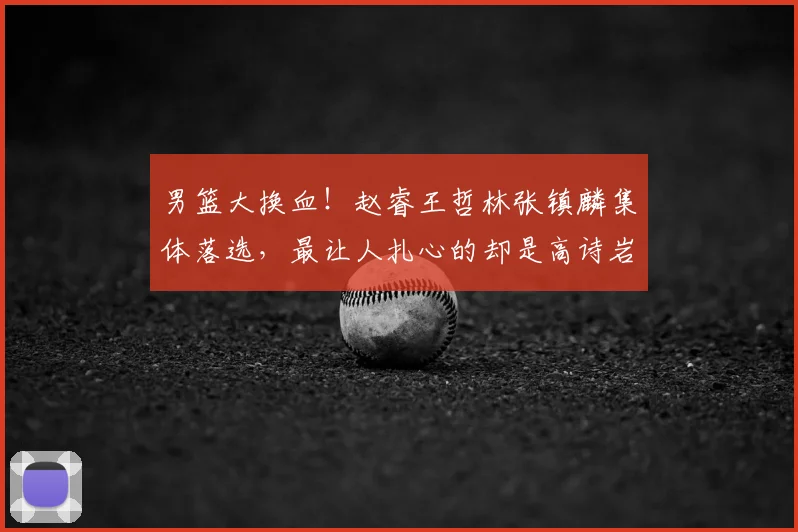 男篮大换血！赵睿王哲林张镇麟集体落选，最让人扎心的却是高诗岩