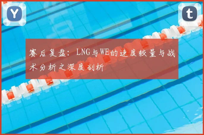 赛后复盘：LNG与WE的速度较量与战术分析之深度剖析