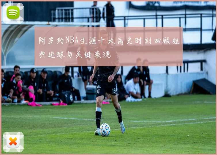 阿罗约NBA生涯十大高光时刻回顾经典进球与关键表现