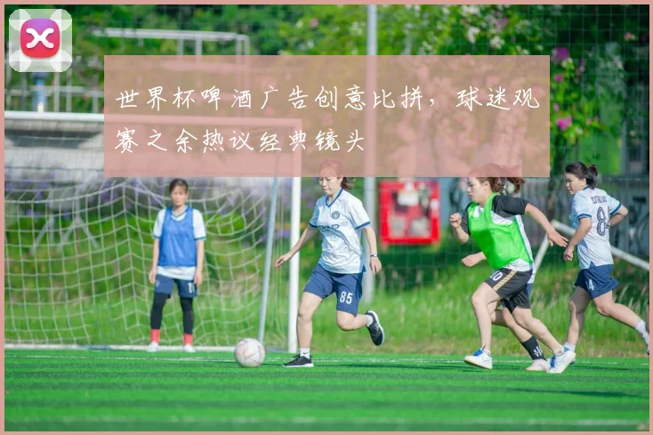 世界杯啤酒广告创意比拼,球迷观赛之余热议经典镜头