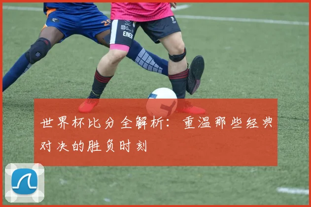 世界杯比分全解析：重温那些经典对决的胜负时刻