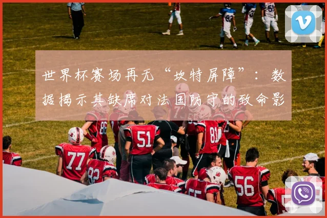 世界杯赛场再无“坎特屏障”：数据揭示其缺席对法国防守的致命影响