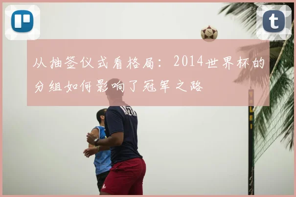 从抽签仪式看格局：2014世界杯的分组如何影响了冠军之路