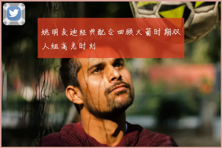 姚明麦迪经典配合回顾火箭时期双人组高光时刻