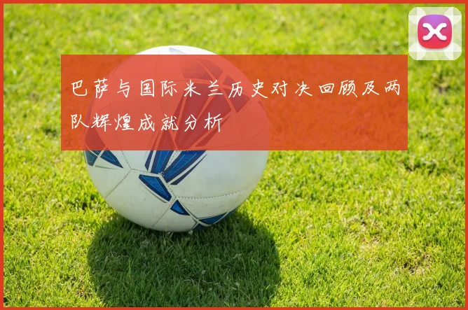 巴萨与国际米兰历史对决回顾及两队辉煌成就分析