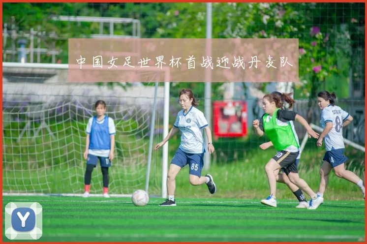 中国女足世界杯首战迎战丹麦队