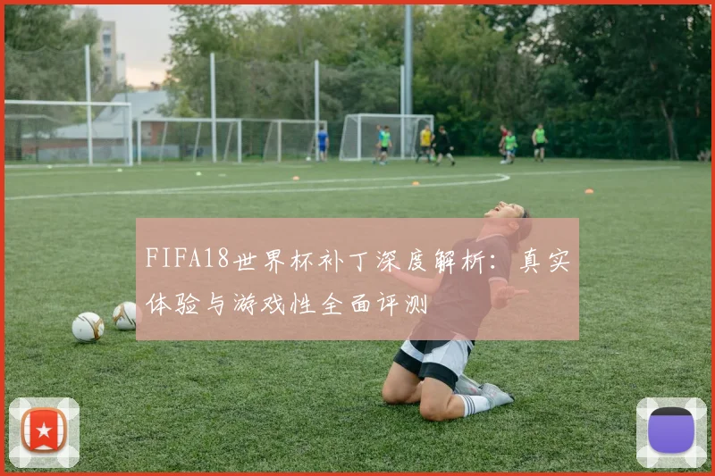 FIFA18世界杯补丁深度解析：真实体验与游戏性全面评测