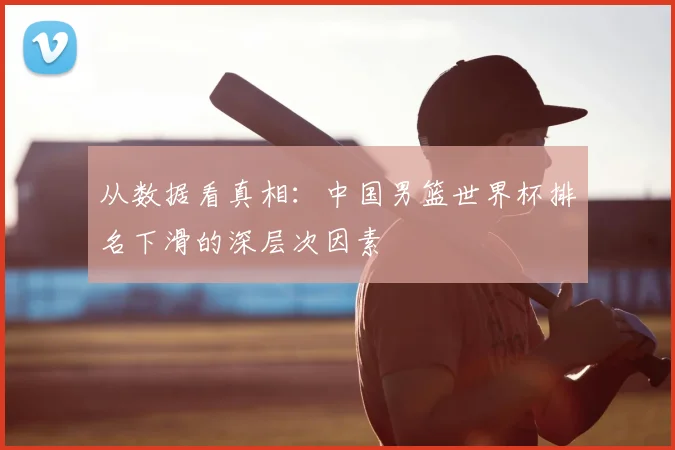 从数据看真相：中国男篮世界杯排名下滑的深层次因素