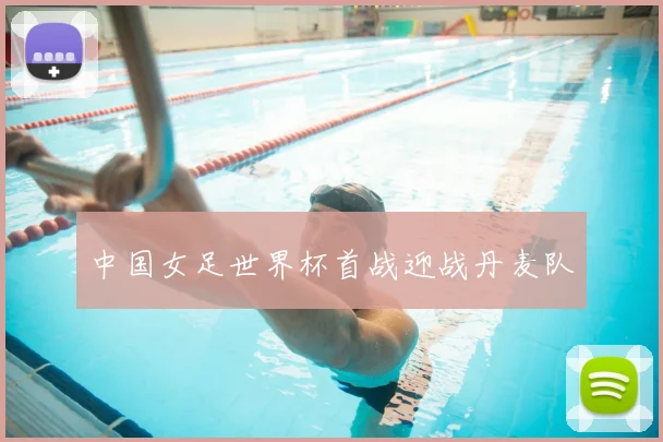 中国女足世界杯首战迎战丹麦队