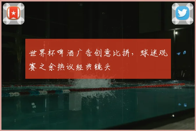 世界杯啤酒广告创意比拼，球迷观赛之余热议经典镜头