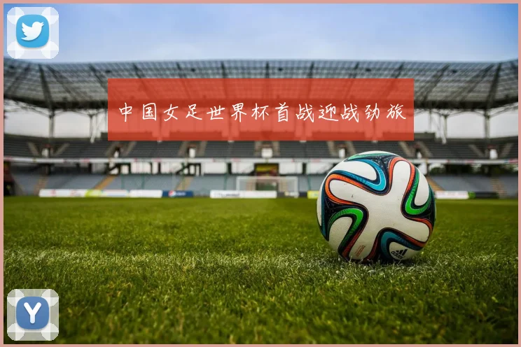 中国女足世界杯首战迎战劲旅