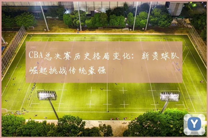 CBA总决赛历史格局变化：新贵球队崛起挑战传统豪强