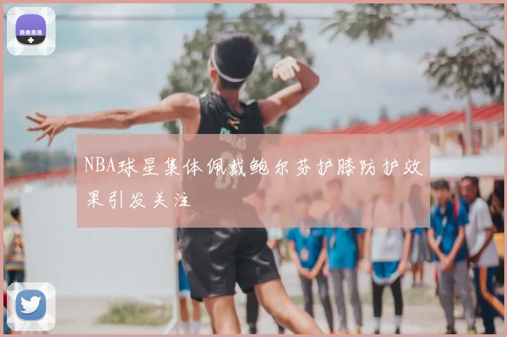 NBA球星集体佩戴鲍尔芬护膝防护效果引发关注