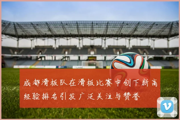 成都滑板队在滑板比赛中创下新高经验排名引发广泛关注与赞誉