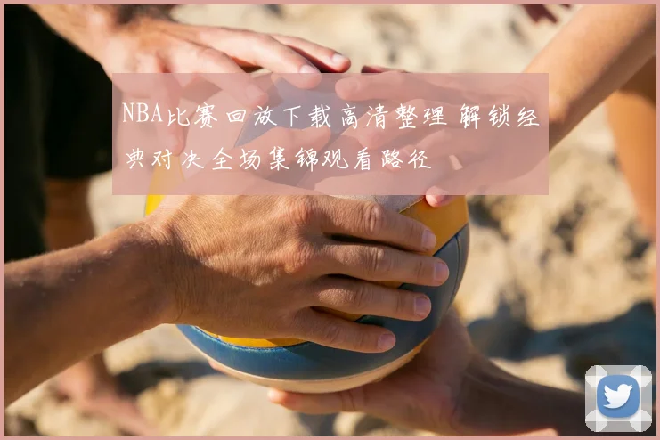 NBA比赛回放下载高清整理 解锁经典对决全场集锦观看路径