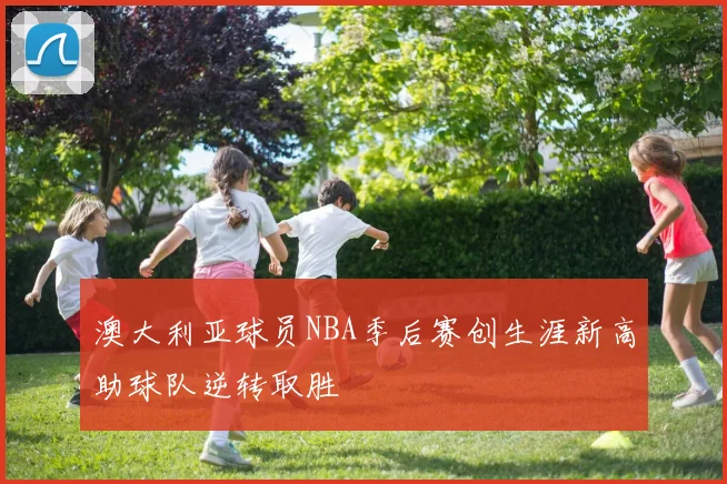 澳大利亚球员NBA季后赛创生涯新高助球队逆转取胜