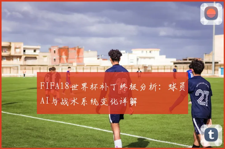 FIFA18世界杯补丁终极分析：球员AI与战术系统变化详解