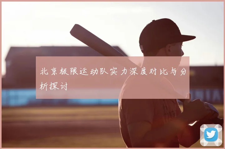 北京极限运动队实力深度对比与分析探讨