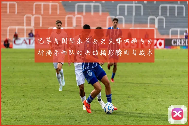 巴萨与国际米兰历史交锋回顾与分析揭示两队对决的精彩瞬间与战术演变